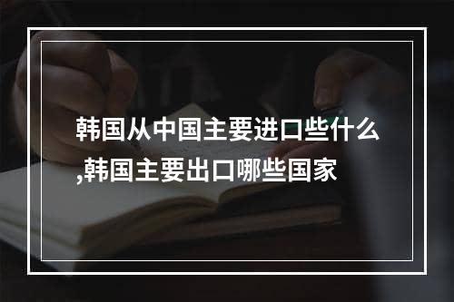 韩国从中国主要进口些什么,韩国主要出口哪些国家