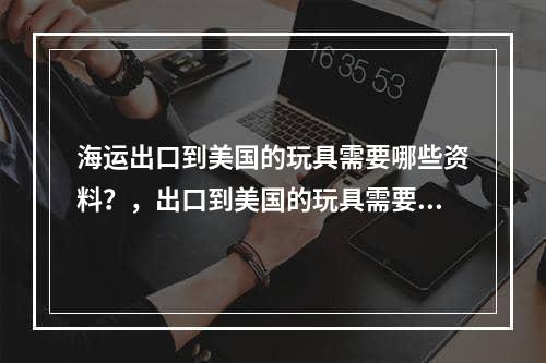 海运出口到美国的玩具需要哪些资料？，出口到美国的玩具需要哪些信息？