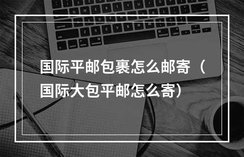 国际平邮包裹怎么邮寄（国际大包平邮怎么寄）