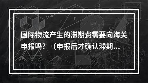 国际物流产生的滞期费需要向海关申报吗？（申报后才确认滞期费怎么办）