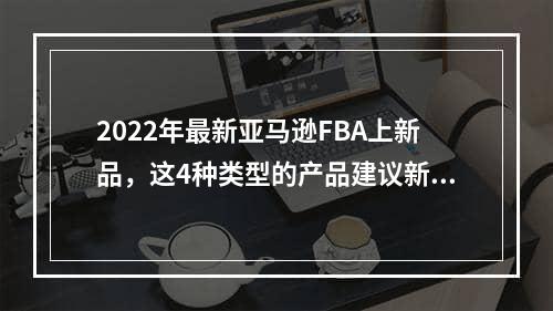 2022年最新亚马逊FBA上新品，这4种类型的产品建议新手避免！