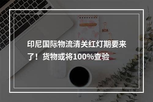 印尼国际物流清关红灯期要来了！货物或将100%查验