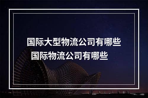 国际大型物流公司有哪些  国际物流公司有哪些