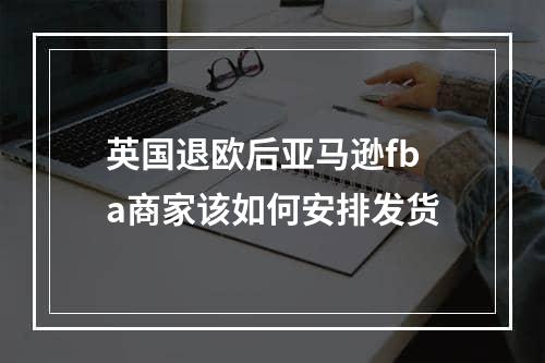 英国退欧后亚马逊fba商家该如何安排发货