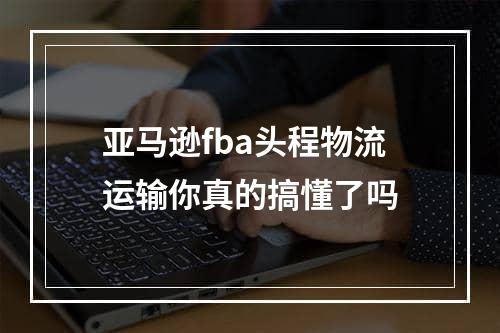 亚马逊fba头程物流运输你真的搞懂了吗