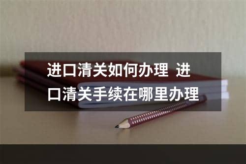 进口清关如何办理  进口清关手续在哪里办理