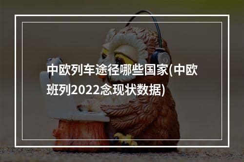 中欧列车途径哪些国家(中欧班列2022念现状数据)