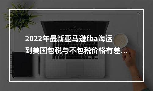 2022年最新亚马逊fba海运到美国包税与不包税价格有差别吗？