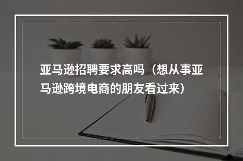 亚马逊招聘要求高吗（想从事亚马逊跨境电商的朋友看过来）