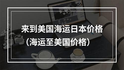 来到美国海运日本价格（海运至美国价格）