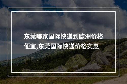 东莞哪家国际快递到欧洲价格便宜,东莞国际快递价格实惠