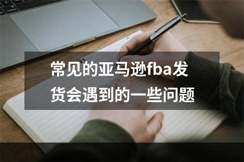 常见的亚马逊fba发货会遇到的一些问题