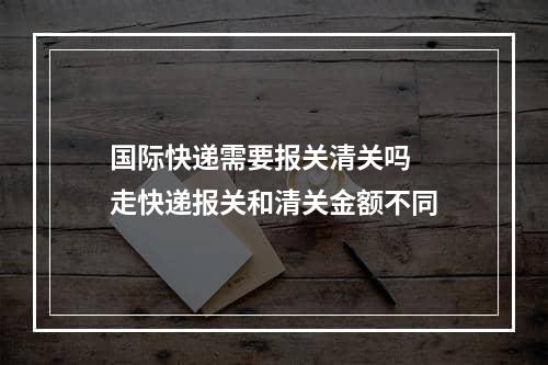 国际快递需要报关清关吗  走快递报关和清关金额不同