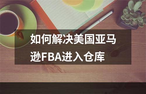 如何解决美国亚马逊FBA进入仓库