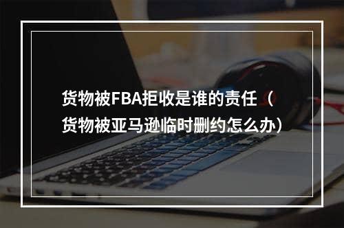 货物被FBA拒收是谁的责任（货物被亚马逊临时删约怎么办）