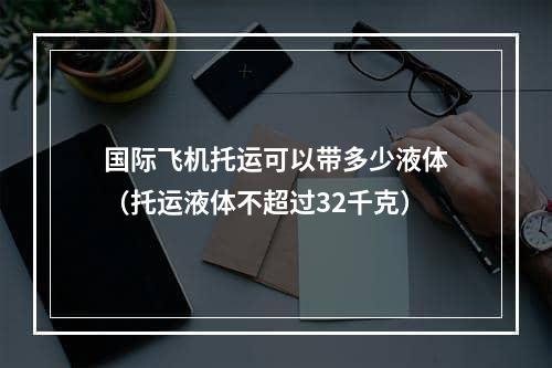 国际飞机托运可以带多少液体（托运液体不超过32千克）