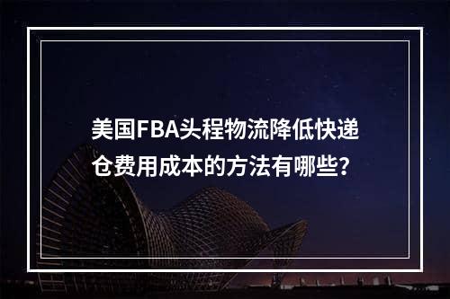 美国FBA头程物流降低快递仓费用成本的方法有哪些？