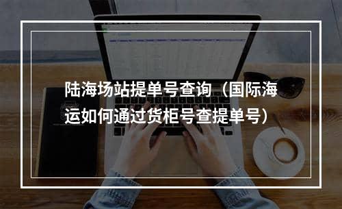 陆海场站提单号查询（国际海运如何通过货柜号查提单号）