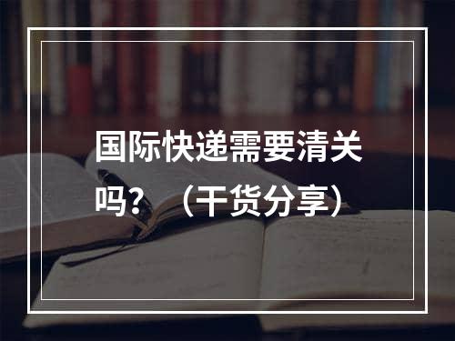 国际快递需要清关吗？（干货分享）