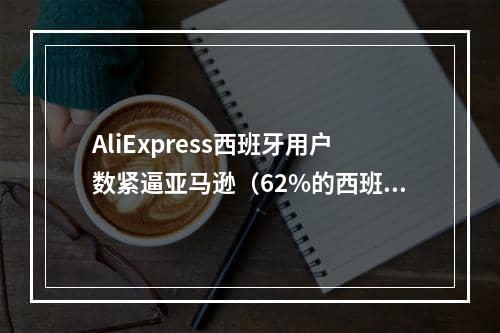 AliExpress西班牙用户数紧逼亚马逊（62%的西班牙消费者优先选择这三大跨境电商平台）