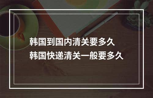 韩国到国内清关要多久  韩国快递清关一般要多久