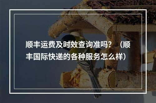 顺丰运费及时效查询准吗？（顺丰国际快递的各种服务怎么样）