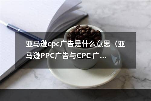 亚马逊cpc广告是什么意思（亚马逊PPC广告与CPC 广告有什么不同）