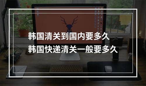 韩国清关到国内要多久  韩国快递清关一般要多久