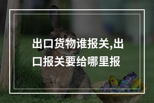 出口货物谁报关,出口报关要给哪里报