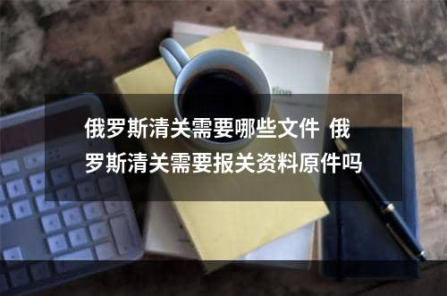 俄罗斯清关需要哪些文件  俄罗斯清关需要报关资料原件吗