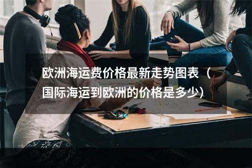 欧洲海运费价格最新走势图表（国际海运到欧洲的价格是多少）