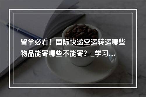 留学必看！国际快递空运转运哪些物品能寄哪些不能寄？_学习必须看到！哪些物品可以发送国际快递交付？