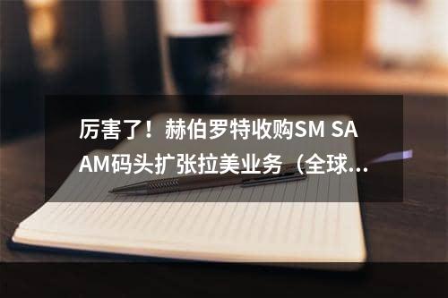 厉害了！赫伯罗特收购SM SAAM码头扩张拉美业务（全球第五大船公司收购一家港口运营商）