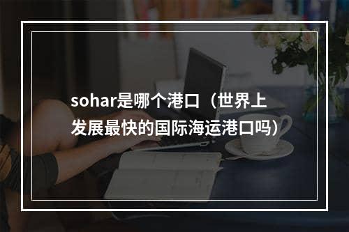 sohar是哪个港口（世界上发展最快的国际海运港口吗）