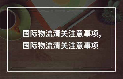 国际物流清关注意事项,国际物流清关注意事项