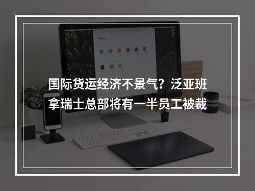 国际货运经济不景气？泛亚班拿瑞士总部将有一半员工被裁