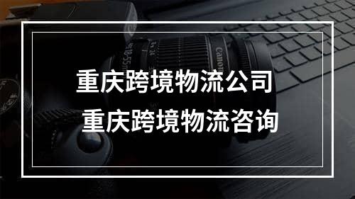 重庆跨境物流公司  重庆跨境物流咨询