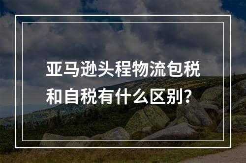 亚马逊头程物流包税和自税有什么区别？