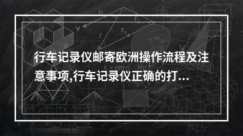 行车记录仪邮寄欧洲操作流程及注意事项,行车记录仪正确的打开方法