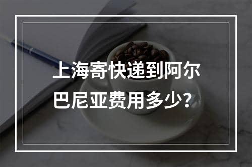 上海寄快递到阿尔巴尼亚费用多少？