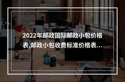 2022年邮政国际邮政小包价格表,邮政小包收费标准价格表2022