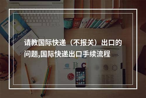 请教国际快递（不报关）出口的问题,国际快递出口手续流程