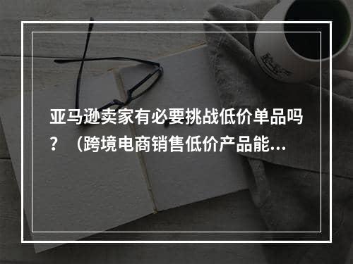 亚马逊卖家有必要挑战低价单品吗？（跨境电商销售低价产品能够盈利吗）