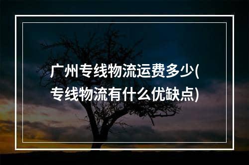 广州专线物流运费多少(专线物流有什么优缺点)