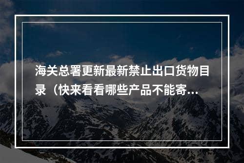 海关总署更新最新禁止出口货物目录（快来看看哪些产品不能寄到国外）