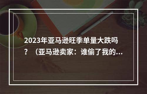 2023年亚马逊旺季单量大跌吗？（亚马逊卖家：谁偷了我的订单）