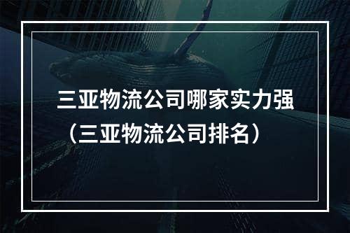 三亚物流公司哪家实力强（三亚物流公司排名）