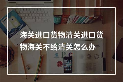 海关进口货物清关进口货物海关不给清关怎么办