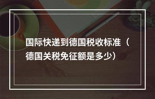 国际快递到德国税收标准（德国关税免征额是多少）