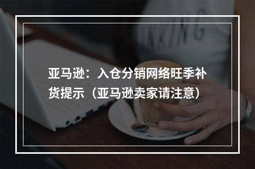 亚马逊：入仓分销网络旺季补货提示（亚马逊卖家请注意）